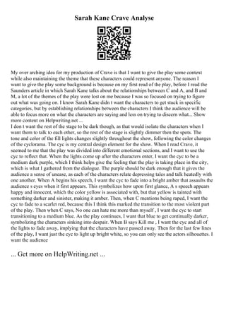 Sarah Kane Crave Analyse
My over arching idea for my production of Crave is that I want to give the play some context
while also maintaining the theme that these characters could represent anyone. The reason I
want to give the play some background is because on my first read of the play, before I read the
Saunders article in which Sarah Kane talks about the relationships between C and A, and B and
M, a lot of the themes of the play were lost on me because I was so focused on trying to figure
out what was going on. I know Sarah Kane didn t want the characters to get stuck in specific
categories, but by establishing relationships between the characters I think the audience will be
able to focus more on what the characters are saying and less on trying to discern what... Show
more content on Helpwriting.net ...
I don t want the rest of the stage to be dark though, as that would isolate the characters when I
want them to talk to each other, so the rest of the stage is slightly dimmer then the spots. The
tone and color of the fill lights changes slightly throughout the show, following the color changes
of the cyclorama. The cyc is my central design element for the show. When I read Crave, it
seemed to me that the play was divided into different emotional sections, and I want to use the
cyc to reflect that. When the lights come up after the characters enter, I want the cyc to be a
medium dark purple, which I think helps give the feeling that the play is taking place in the city,
which is what I gathered from the dialogue. The purple should be dark enough that it gives the
audience a sense of unease, as each of the characters relate depressing tales and talk heatedly with
one another. When A begins his speech, I want the cyc to fade into a bright amber that assaults the
audience s eyes when it first appears. This symbolizes how upon first glance, A s speech appears
happy and innocent, which the color yellow is associated with, but that yellow is tainted with
something darker and sinister, making it amber. Then, when C mentions being raped, I want the
cyc to fade to a scarlet red, because this I think this marked the transition to the most violent part
of the play. Then when C says, No one can hate me more than myself , I want the cyc to start
transitioning to a medium blue. As the play continues, I want that blue to get continually darker,
symbolizing the characters sinking into despair. When B says Kill me , I want the cyc and all of
the lights to fade away, implying that the characters have passed away. Then for the last few lines
of the play, I want just the cyc to light up bright white, so you can only see the actors silhouettes. I
want the audience
... Get more on HelpWriting.net ...
 