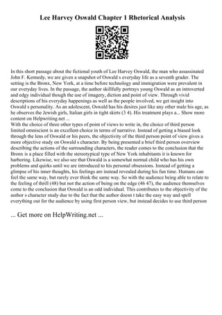 Lee Harvey Oswald Chapter 1 Rhetorical Analysis
In this short passage about the fictional youth of Lee Harvey Oswald, the man who assassinated
John F. Kennedy, we are given a snapshot of Oswald s everyday life as a seventh grader. The
setting is the Bronx, New York, at a time before technology and immigration were prevalent in
our everyday lives. In the passage, the author skillfully portrays young Oswald as an introverted
and edgy individual though the use of imagery, diction and point of view. Through vivid
descriptions of his everyday happenings as well as the people involved, we get insight into
Oswald s personality. As an adolescent, Oswald has his desires just like any other male his age, as
he observes the Jewish girls, Italian girls in tight skirts (3 4). His treatment plays a... Show more
content on Helpwriting.net ...
With the choice of three other types of point of views to write in, the choice of third person
limited omniscient is an excellent choice in terms of narrative. Instead of getting a biased look
through the lens of Oswald or his peers, the objectivity of the third person point of view gives a
more objective study on Oswald s character. By being presented a brief third person overview
describing the actions of the surrounding characters, the reader comes to the conclusion that the
Bronx is a place filled with the stereotypical type of New York inhabitants it is known for
harboring. Likewise, we also see that Oswald is a somewhat normal child who has his own
problems and quirks until we are introduced to his personal obsessions. Instead of getting a
glimpse of his inner thoughts, his feelings are instead revealed during his fun time. Humans can
feel the same way, but rarely ever think the same way. So with the audience being able to relate to
the feeling of thrill (48) but not the action of being on the edge (46 47), the audience themselves
come to the conclusion that Oswald is an odd individual. This contributes to the objectivity of the
author s character study due to the fact that the author doesn t take the easy way and spell
everything out for the audience by using first person view, but instead decides to use third person
... Get more on HelpWriting.net ...
 