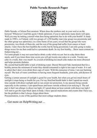 Pablo Neruda Research Paper
Pablo Neruda, a Chilean Poet mention: Where does the rainbow end, in your soul or on the
horizon? Whenever I read this quote I think optimism; if you re optimistic many doors will open.
Well you may be tasking yourself what does being optimistic has to do with your health? A study
made in 1990 s, in Finland, with two groups of 1,250 healthy man (one group was pessimistic and
the other group was optimistic), in a time frame of ten years; reveal that the group who were
pessimistic, two thirds of them die, and the rest of the group had suffer from cancer or heart
attacks. I don t have the best healthin the world, but by being pessimistic I am only going to make
things worse for me that could led to a premature death. So my first healthy... Show more content on
Helpwriting.net ...
For some people it may not seem bad to drink a coke while we eat: but in a day theirs three
meals, and if you times three time seven you will get twenty one cokes in a week. Twenty one
coke in a week, that s too much! As a result of drinking too much coke makes me more obsessed
and helps promote diabetes.
My second bad health habit is lack of drinking water. Doctor Howard Flaks mentioned that for a
healthy person the minimum of water they should consumed is eight to ten cups of water. It is sad
to admit that I don t even drink three cups of water. With this nonsense of mine, I am just harming
myself. The lack of water contributes to having more frequent headache, joint ache, and dryness of
eyes.
Getting a certain amount of sunlight is good for your health, but when you get too much hours of
sunlight it stops being so health for you. For my third bad health habit is that I spend too much
time outside with direct sunlight and no sun cream nor protection. Is my passion being outside
especially in the summer, I can spend hours and hours outside without even noticing it. The sad
part is that I am allergic to direct run light; if I spend about an hour outside with direct run light I
will start to get this type black spots in body. I have special medications and creams that I have use,
but the problem is that I always forget about them.
Procrastination, is one of the qualities that most college students share.
... Get more on HelpWriting.net ...
 