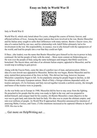 Essay on Italy in World War II
Italy in World War II
World War II, which only lasted about five years, changed the course of history forever, and
affected millions of lives. Among the major nations that were involved in the war, Benito Mussolini
and his Italian army sought to settle their differences with many nations. Benito s fascist views, his
idea of a nation built by one race, and his relationship with Adolf Hitler ultimately led to his
involvement in the war. His responsibility, in essence, was to ally himself with the superpowers of
the world, and lead his people into a war that they could not fight.
Il Duce , (the leader), was the name that Benito Mussolini gave himself as his rise to power in Italy
continued. He led the people of Italy with the mind ... Show more content on Helpwriting.net ...
He won over the people of Italy using the same techniques and imagery that Hitler used in his
homeland. The fascist ideas, and idea of an ultimate Italian empire, appealed to Mussolini, and he
would stop at nothing to gain power.
Along with the Fascist Party, came the idea of a perfect race of man, and persecution. Hitler s
idea of a non Jewish race appealed to Mussolini. Before the war began, Benito Mussolini and his
army started their persecution of the Jews in Italy. This did not last long, however, because
Mussolini s popularity began to fall. As his popularity among his people began to decline, so did
his relations with many European nations. Much of Italy s foreign relations depended solely on
treaties and pacts. (5) As Germany and Italy moved together towards a uniform society, the strength
and honor of the treaties were in jeopardy.
As the war broke out in Europe in 1940, Mussolini did his best to stay away from the fighting.
He preached to his people that his army was ready to fight in the war, and was prepared to
defend himself, and conquer land for his country. (6) Benito Mussolini s main objective in the
war was to gain land, and claim the land for Italy. His idea was to create the ultimate empire, and
rule over millions of people. As World War II approached, Mussolini announced his intention of
annexing Malta, Corsica, and Tunis. (7) His intentions increased as he captured Albania in April of
1939. His rise to the
... Get more on HelpWriting.net ...
 