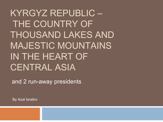 KYRGYZ REPUBLIC –
THE COUNTRY OF
THOUSAND LAKES AND
MAJESTIC MOUNTAINS
IN THE HEART OF
CENTRAL ASIA
and 2 run-away presidents
By Azat Israilov
 