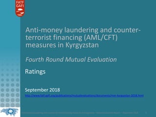 Anti-money laundering and counter-terrorist financing measures in Kyrgyzstan – Mutual Evaluation Report – September 2018 1
Anti-money laundering and counter-
terrorist financing (AML/CFT)
measures in Kyrgyzstan
Fourth Round Mutual Evaluation
Ratings
September 2018
http://www.fatf-gafi.org/publications/mutualevaluations/documents/mer-kyrgyzstan-2018.html
 