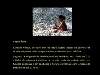 Siliguri, Índia Ruksana Khatun, de nove anos de idade, quebra pedras na periferia da cidade. Pequenas mãos calejadas em troca de um salário irrisório.  Segundo a Organização Internacional de Trabalho, OIT, mais de 220 milhões de crianças trabalham no mundo, mais da metade delas em funções perigosas e em condições e horários precários, com jornadas de trabalho de até 17 horas.  