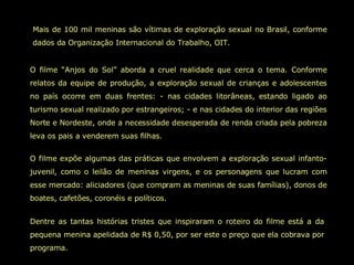 Mais de 100 mil meninas são vítimas de exploração sexual no Brasil, conforme dados da Organização Internacional do Trabalho, OIT.  O filme “Anjos do Sol” aborda a cruel realidade que cerca o tema. Conforme relatos da equipe de produção, a exploração sexual de crianças e adolescentes no país ocorre em duas frentes: - nas cidades litorâneas, estando ligado ao turismo sexual realizado por estrangeiros; - e nas cidades do interior das regiões Norte e Nordeste, onde a necessidade desesperada de renda criada pela pobreza leva os pais a venderem suas filhas.  O filme expõe algumas das práticas que envolvem a exploração sexual infanto-juvenil, como o leilão de meninas virgens, e os personagens que lucram com esse mercado: aliciadores (que compram as meninas de suas famílias), donos de boates, cafetões, coronéis e políticos.  Dentre as tantas histórias tristes que inspiraram o roteiro do filme está a da pequena menina apelidada de R$ 0,50, por ser este o preço que ela cobrava por programa.  