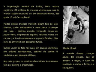 Recife, Brasil A Organização Mundial da Saúde, OMS, estima existirem 100 milhões de crianças vivendo nas ruas do mundo subdesenvolvido ou em desenvolvimento, das quais 10 milhões no Brasil. A maioria dessas crianças abusa das drogas, que as ajudam a negar, a fugir da realidade, a matar a fome, e a se aquecer. Muitas destas crianças mantêm algum tipo de laço familiar, porém despendem a maior parte do tempo nas ruas, - pedindo esmola, vendendo coisas de pouco valor, engraxando sapatos, lavando vidros de carros -, a fim de complementar o ganho familiar. Não raro, se envolvem em pequenos furtos.  Outras vivem de fato nas ruas, em grupos, dormindo em prédios abandonados, debaixo de pontes e viadutos, e em parques públicos.  Nos dois grupos, os meninos são maioria. As meninas têm por destino a prostituição.  