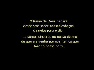 O Reino de Deus não irá despencar sobre nossas cabeças da noite para o dia, se somos sinceros no nosso desejo de que ele venha até nós, temos que fazer a nossa parte.   