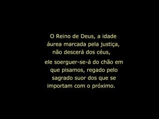 ele soerguer-se-á do chão em que pisamos, regado pelo sagrado suor dos que se importam com o próximo.  O Reino de Deus, a idade áurea marcada pela justiça, não descerá dos céus,  