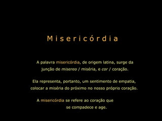 M i s e r i c ó r d i a A palavra  misericórdia , de origem latina, surge da junção de  misereo  / miséria, e  cor  / coração. Ela representa, portanto, um sentimento de empatia, colocar a miséria do próximo no nosso próprio coração. A  misericórdia  se refere ao coração que  se compadece e age.   