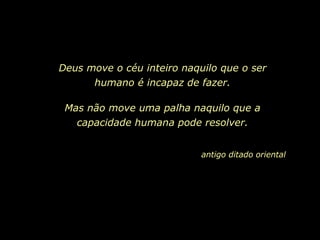 Deus move o céu inteiro naquilo que o ser humano é incapaz de fazer. Mas não move uma palha naquilo que a capacidade humana pode resolver. antigo ditado oriental   