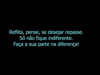 Reflita, pense, se desejar repasse. Só não fique indiferente. Faça a sua parte na diferença! 