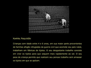 Karkhla,  Paquistão  Crianças com idade entre 4 e 6 anos, em sua maior parte provenientes de famílias afegãs refugiadas da guerra civil que acomete seu país natal, trabalham em fábricas de tijolos. O seu desgastante trabalho consiste em virar os tijolos para que sequem mais rapidamente ao sol. O seu peso de criança permite que realizem seu penoso trabalho sem amassar os tijolos em que se apóiam.  