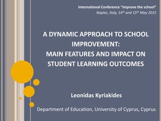 A DYNAMIC APPROACH TO SCHOOL
IMPROVEMENT:
MAIN FEATURES AND IMPACT ON
STUDENT LEARNING OUTCOMES
Leonidas Kyriakides
Department of Education, University of Cyprus, Cyprus
International Conference “Improve the school”
Naples, Italy, 14th and 15th May 2015
 