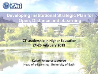 Developing Institutional Strategic Plan for
     Open, Distance and eLearning



       ICT Leadership in Higher Education
              24-26 February 2013


              Kyriaki Anagnostopoulou
        Head of e-Learning, University of Bath
 