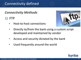 Connectivity defined
Connectivity Methods
1) FTP
•

Host-to-host connections

•

Directly to/from the bank using a custom script
developed and maintained by vendor

•

Access and security dictated by the bank

•

Used frequently around the world

© 2013 Kyriba Corporation. All rights reserved. PRIVILEGED & CONFIDENTIAL.

18

 