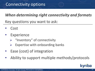 Connectivity options
When determining right connectivity and formats
Key questions you want to ask:
• Cost
• Experience
“Inventory” of connectivity
 Expertise with onboarding banks


• Ease (cost) of integration

• Ability to support multiple methods/protocols
© 2013 Kyriba Corporation. All rights reserved. PRIVILEGED & CONFIDENTIAL.

23

 