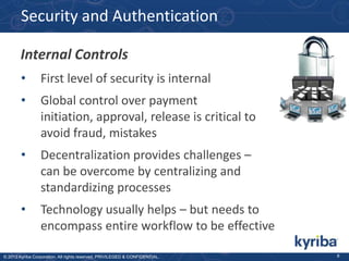 Security and Authentication
Internal Controls
•

First level of security is internal

•

Global control over payment
initiation, approval, release is critical to
avoid fraud, mistakes

•

Decentralization provides challenges –
can be overcome by centralizing and
standardizing processes

•

Technology usually helps – but needs to
encompass entire workflow to be effective

© 2013 Kyriba Corporation. All rights reserved. PRIVILEGED & CONFIDENTIAL.

8

 