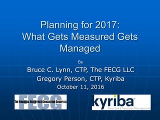 Planning for 2017:
What Gets Measured Gets
Managed
By
Bruce C. Lynn, CTP, The FECG LLC
Gregory Person, CTP, Kyriba
October 11, 2016
 