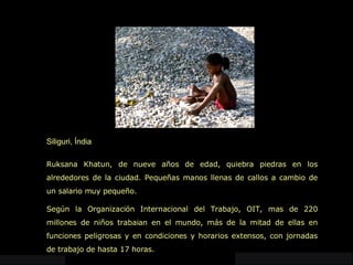 Siliguri, Índia Ruksana Khatun, de nueve años de edad, quiebra piedras en los alrededores de la ciudad. Pequeñas manos llenas de callos a cambio de un salario muy pequeño. Según la Organización Internacional del Trabajo, OIT, mas de 220 millones de niños trabaian en el mundo, más de la mitad de ellas en funciones peligrosas y en condiciones y horarios extensos, con jornadas de trabajo de hasta 17 horas.  