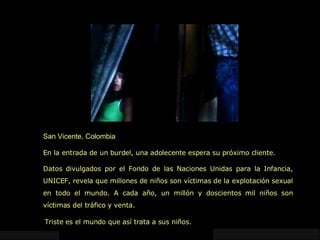 San Vicente, Colombia En la entrada de un burdel, una adolecente espera su próximo cliente. Datos divulgados por el Fondo de las Naciones Unidas para la Infancia, UNICEF, revela que millones de niños son víctimas de la explotación sexual en todo el mundo. A cada año, un millón y doscientos mil niños son víctimas del tráfico y venta.   Triste es el mundo que así trata a sus niños. 