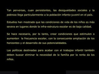 Tan perversas, cuan persistentes, las desigualdades sociales y la pobreza llega particularmente a la población infanto-juvenil en el país. Estudios han mostrado que las condiciones de vida de los niños es más severa en lugares donde la infra-estrutura escolar es de baja calidad.  Se hace necesario, por lo tanto, crear condiciones que estimulen o aumenten  la frecuencia escolar, con la consecuente ampliación de los horizontes y el desarrollo de sus potencialidades.  Las políticas destinadas para acabar con el trabajoo infantil también deben buscar eliminar la necesidad de la família por la renta da los niños.  