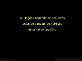 Su llegada depende de pequeños actos de bondad, de heróicos gestos de compasión.  