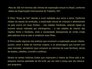Mais de 100 mil meninas são vítimas de exploração sexual no Brasil, conforme
dados da Organização Internacional do Trabalho, OIT.


O filme “Anjos do Sol” aborda a cruel realidade que cerca o tema. Conforme
relatos da equipe de produção, a exploração sexual de crianças e adolescentes
no país ocorre em duas frentes: - nas cidades litorâneas, estando ligado ao
turismo sexual realizado por estrangeiros; - e nas cidades do interior das
regiões Norte e Nordeste, onde a necessidade desesperada de renda criada
pela pobreza leva os pais a venderem suas filhas.


O filme expõe algumas das práticas que envolvem a exploração sexual infanto-
juvenil, como o leilão de meninas virgens, e os personagens que lucram com
esse mercado: aliciadores (que compram as meninas de suas famílias), donos
de boates, cafetões, coronéis e políticos.


Dentre as tantas histórias tristes que inspiraram o roteiro do filme está a da
pequena menina apelidada de R$ 0,50, por ser este o preço que ela cobrava
por programa.
 
