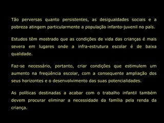 Tão perversas quanto persistentes, as desigualdades sociais e a
pobreza atingem particularmente a população infanto-juvenil no país.

Estudos têm mostrado que as condições de vida das crianças é mais
severa em lugares onde a infra-estrutura escolar é de baixa
qualidade.

Faz-se necessário, portanto, criar condições que estimulem um
aumento na freqüência escolar, com a consequente ampliação dos
seus horizontes e o desenvolvimento das suas potencialidades.

As políticas destinadas a acabar com o trabalho infantil também
devem procurar eliminar a necessidade da família pela renda da
criança.
 
