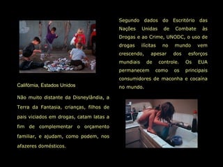 Segundo      dados     do    Escritório   das
                                         Nações     Unidas       de    Combate      às
                                         Drogas e ao Crime, UNODC, o uso de
                                         drogas     ilícitas    no    mundo        vem
                                         crescendo,      apesar       dos    esforços
                                         mundiais     de       controle.    Os     EUA
                                         permanecem        como       os    principais
                                         consumidores de maconha e cocaína
Califórnia, Estados Unidos               no mundo.

Não muito distante da Disneylândia, a

Terra da Fantasia, crianças, filhos de

pais viciados em drogas, catam latas a

fim de complementar o orçamento

familiar, e ajudam, como podem, nos

afazeres domésticos.
 
