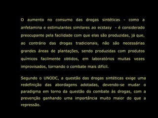 O aumento no consumo das drogas sintéticas - como a

anfetamina e estimulantes similares ao ecstasy - é considerado

preocupante pela facilidade com que elas são produzidas, já que,

ao contrário das drogas tradicionais, não são necessárias

grandes áreas de plantações, sendo produzidas com produtos

químicos facilmente obtidos, em laboratórios muitas vezes

improvisados, tornando o combate mais difícil.


Segundo o UNODC, a questão das drogas sintéticas exige uma
redefinição das abordagens adotadas, devendo-se mudar o
paradigma em torno da questão do combate às drogas, com a
prevenção ganhando uma importância muito maior do que a
repressão.
 
