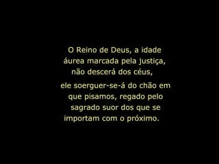 O Reino de Deus, a idade
áurea marcada pela justiça,
  não descerá dos céus,
ele soerguer-se-á do chão em
  que pisamos, regado pelo
   sagrado suor dos que se
 importam com o próximo.
 