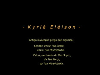 - Kyrié           Eléison -

 Antiga invocação grega que significa:

     Senhor, envia Teu Sopro,
       envia Tua Misericórdia.

    Estou precisando do Teu Sopro,
             da Tua Força,
         da Tua Misericórdia.
 