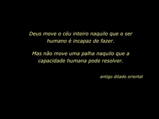 Deus move o céu inteiro naquilo que o ser
      humano é incapaz de fazer.

 Mas não move uma palha naquilo que a
   capacidade humana pode resolver.


                            antigo ditado oriental
 