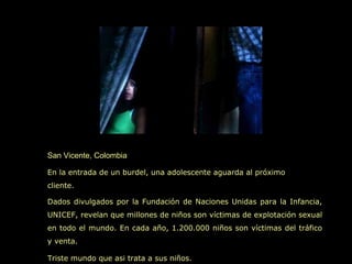 San Vicente, Colombia

En la entrada de un burdel, una adolescente aguarda al próximo
cliente.

Dados divulgados por la Fundación de Naciones Unidas para la Infancia,
UNICEF, revelan que millones de niños son víctimas de explotación sexual
en todo el mundo. En cada año, 1.200.000 niños son víctimas del tráfico
y venta.

Triste mundo que asi trata a sus niños.
 