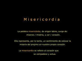 Misericordia


   La palabra misericórdia, de origen latino, surge de:
            misereo / miséria, y cor / corazón.


Ella representa, por lo tanto, un sentimiento de colocar la
     miseria del projimo en nuestro propio corazón.


    La misericordia se refiere al corazón que
                    se compadece y actua.
 