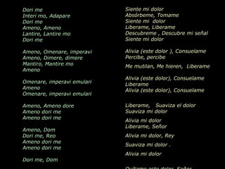 Dori me                               Siente mi dolor
Interi mo, Adapare                    Absórbeme, Tomame
Dori me                               Siente mi dolor
Ameno, Ameno                          Liberame, Liberame
Lantire, Lantire mo                   Descubreme , Descubre mi señal
Dori me                               Siente mi dolor

Ameno, Omenare, imperavi              Alivia (este dolor ), Consuelame
Ameno, Dimere, dimere                 Percibe, percibe
Mantiro, Mantire mo
Ameno                 AMENO           Me mutilan, Me hieren, Liberame

                                     Alivia (este dolor), Consuelame
Omenare, imperavi emulari
Ameno
                            Grupo   Era
                                     Liberame
                                     Alivia (este dolor), Consuelame
Omenare, imperavi emulari

Ameno, Ameno dore                     Liberame, Suaviza el dolor
Ameno dori me                         Suaviza mi dolor
Ameno dori me
                                      Alivia mi dolor
                                      Liberame, Señor
Ameno, Dom
Dori me, Reo                          Alivia mi dolor, Rey
Ameno dori me
                                      Suaviza mi dolor .
Ameno dori me
                                      Alivia mi dolor
Dori me, Dom
 