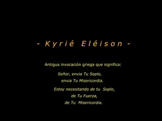 - Kyrié             Eléison -

 Antigua invocación griega que significa:

       Señor, envia Tu Soplo,
         envia Tu Misericordia.

     Estoy necesitando de tu Soplo,
              de Tu Fuerza,
           de Tu Misericordia.
 
