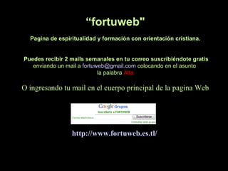 “fortuweb"
  Pagina de espiritualidad y formación con orientación cristiana.


Puedes recibir 2 mails semanales en tu correo suscribiéndote gratis
   enviando un mail a fortuweb@gmail.com colocando en el asunto
                            la palabra Alta

O ingresando tu mail en el cuerpo principal de la pagina Web




                 http://www.fortuweb.es.tl/
 