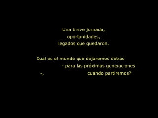 Una breve jornada,
            oportunidades,
         legados que quedaron.


Cual es el mundo que dejaremos detras
          - para las próximas generaciones
 -,                  cuando partiremos?
 