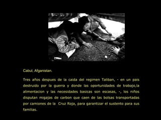 Cabul, Afganistan.

Tres años despues de la caida del regimen Taliban, - en un pais
destruido por la guerra y donde las oportunidades de trabajo,la
alimentacion y las necesidades basicas son escasas, -, los niños
disputan migajas de carbon que caen de las bolsas transportadas
por camiones de la Cruz Roja, para garantizar el sustento para sus
familias.
 