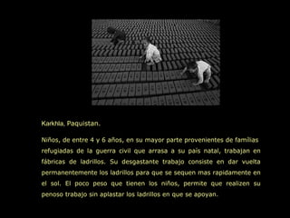 Karkhla, Paquistan.

Niños, de entre 4 y 6 años, en su mayor parte provenientes de famílias
refugiadas de la guerra civil que arrasa a su país natal, trabajan en
fábricas de ladrillos. Su desgastante trabajo consiste en dar vuelta
permanentemente los ladrillos para que se sequen mas rapidamente en
el sol. El poco peso que tienen los niños, permite que realizen su
penoso trabajo sin aplastar los ladrillos en que se apoyan.
 