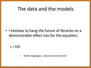 The 
data 
and 
the 
models 
• I 
hesitate 
to 
hang 
the 
future 
of 
libraries 
on 
a 
demonstrable 
effect 
size 
for 
the 
equa8on, 
L 
= 
$$$ 
– 
Rachel 
Applegate 
, 
Indiana 
University 
SLIS 
 