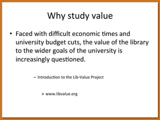 Why 
study 
value 
• Faced 
with 
difficult 
economic 
8mes 
and 
university 
budget 
cuts, 
the 
value 
of 
the 
library 
to 
the 
wider 
goals 
of 
the 
university 
is 
increasingly 
ques8oned. 
– Introduc8on 
to 
the 
Lib-­‐Value 
Project 
» www.libvalue.org 
Association of Research 
Libraries 
 