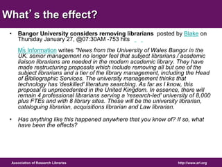 What’s the effect? 
• Bangor University considers removing librarians posted by Blake on 
Thursday January 27, @07:30AM -753 hits 
Ms Information writes "News from the University of Wales Bangor in the 
UK. senior management no longer feel that subject librarians / academic 
liaison librarians are needed in the modern academic library. They have 
made restructuring proposals which include removing all but one of the 
subject librarians and a tier of the library management, including the Head 
of Bibliographic Services. The university management thinks that 
technology has 'deskilled' literature searching. As far as I know, this 
proposal is unprecedented in the United Kingdom. In essence, there will 
remain 4 professional librarians serving a 'research-led' university of 8,000 
plus FTEs and with 8 library sites. These will be the university librarian, 
cataloguing librarian, acquisitions librarian and Law librarian. 
• Has anything like this happened anywhere that you know of? If so, what 
have been the effects? 
Association of Research Libraries http://www.arl.org 
 