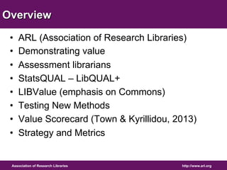 Overview 
• ARL (Association of Research Libraries) 
• Demonstrating value 
• Assessment librarians 
• StatsQUAL – LibQUAL+ 
• LIBValue (emphasis on Commons) 
• Testing New Methods 
• Value Scorecard (Town & Kyrillidou, 2013) 
• Strategy and Metrics 
http://www.arl.org 
Association of Research Libraries 
 