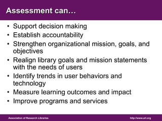 Assessment can… 
• Support decision making 
• Establish accountability 
• Strengthen organizational mission, goals, and 
objectives 
• Realign library goals and mission statements 
with the needs of users 
• Identify trends in user behaviors and 
technology 
• Measure learning outcomes and impact 
• Improve programs and services 
Association of Research Libraries http://www.arl.org 
 