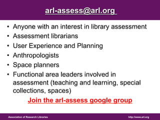 http://www.arl.org 
arl-assess@arl.org 
• Anyone with an interest in library assessment 
• Assessment librarians 
• User Experience and Planning 
• Anthropologists 
• Space planners 
• Functional area leaders involved in 
assessment (teaching and learning, special 
collections, spaces) 
Join the arl-assess google group 
Association of Research Libraries 
 