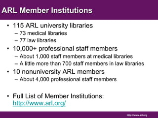 http://www.arl.org 
ARL Member Institutions 
• 115 ARL university libraries 
– 73 medical libraries 
– 77 law libraries 
• 10,000+ professional staff members 
– About 1,000 staff members at medical libraries 
– A little more than 700 staff members in law libraries 
• 10 nonuniversity ARL members 
– About 4,000 professional staff members 
• Full List of Member Institutions: 
http://www.arl.org/ 
 