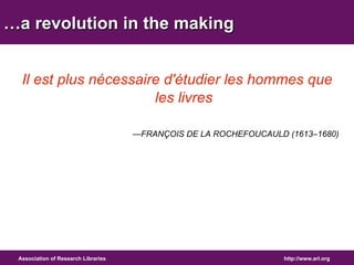 …a revolution in the making 
Il est plus nécessaire d'étudier les hommes que 
les livres 
—FRANÇOIS DE LA ROCHEFOUCAULD (1613–1680) 
Association of Research Libraries http://www.arl.org 
 