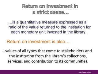 …is a quantitative measure expressed as a 
ratio of the value returned to the institution for 
each monetary unit invested in the library. 
Return on investment is also… 
…values 
of 
all 
types 
that 
come 
to 
stakeholders 
and 
the 
ins8tu8on 
from 
the 
library’s 
collec8ons, 
services, 
and 
contribu8on 
to 
its 
communi8es. 
http://www.arl.org 
 