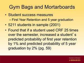 Gym Bags and Mortarboards 
• Student success measures 
– First Year Retention and 5 year graduation 
• 5211 students in sample (2001) 
• Found that if a student used CRF 25 times 
over the semester, increased a student’s 
predicted probability of first year retention 
by 1% and predicted probability of 5 year 
graduation by 2% (pg. 59) 
 